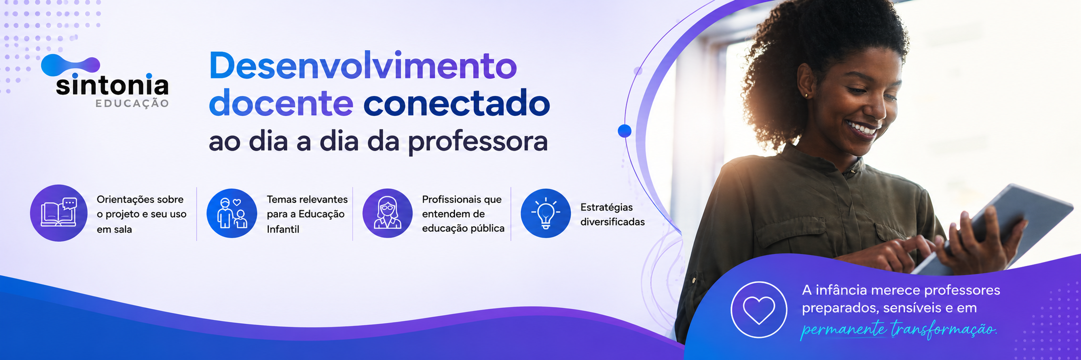 Desenvolvimento docente conectado ao dia a dia da professora. 	Orientações sobre o projeto e seu uso em sala. Temas relevantes para a Educação Infantil. Profissionais que entendem de educação pública. Estratégias diversificadas. A infância merece professores preparados, sensíveis e em permanente transformação.
